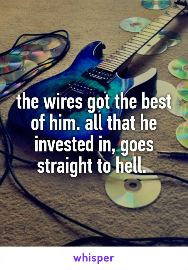 the wires got the best of him. all that he invested in, goes straight to hell. 