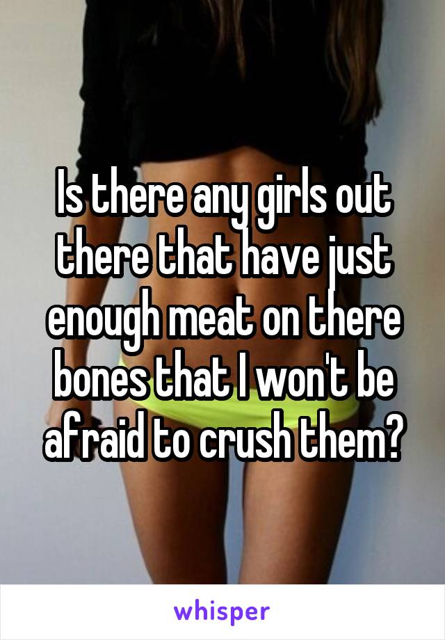Is there any girls out there that have just enough meat on there bones that I won't be afraid to crush them?