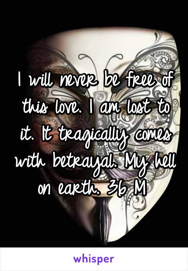 I will never be free of this love. I am lost to it. It tragically comes with betrayal. My hell on earth. 36 M 