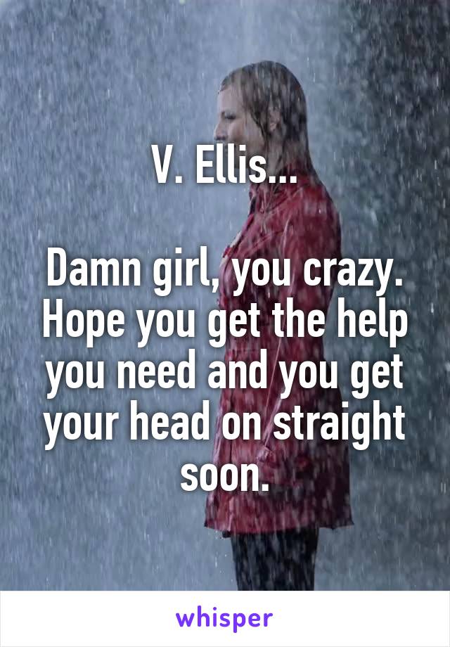 V. Ellis...

Damn girl, you crazy. Hope you get the help you need and you get your head on straight soon.