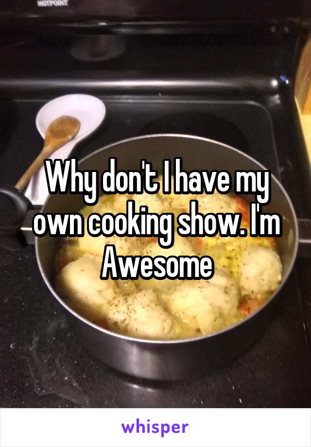 Why don't I have my own cooking show. I'm Awesome