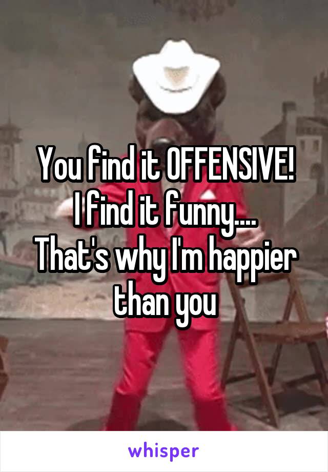 You find it OFFENSIVE!
I find it funny....
That's why I'm happier than you