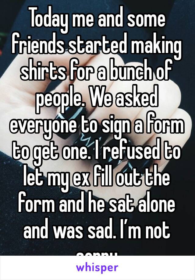 Today me and some friends started making shirts for a bunch of people. We asked everyone to sign a form to get one. I refused to let my ex fill out the form and he sat alone and was sad. I’m not sorry