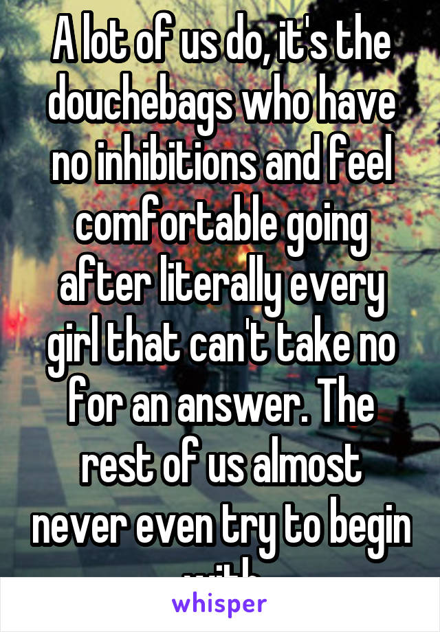 A lot of us do, it's the douchebags who have no inhibitions and feel comfortable going after literally every girl that can't take no for an answer. The rest of us almost never even try to begin with