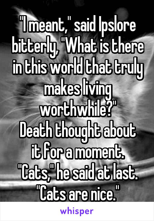"I meant," said Ipslore bitterly, "What is there in this world that truly makes living worthwhile?"
Death thought about it for a moment.
"Cats," he said at last.
"Cats are nice."