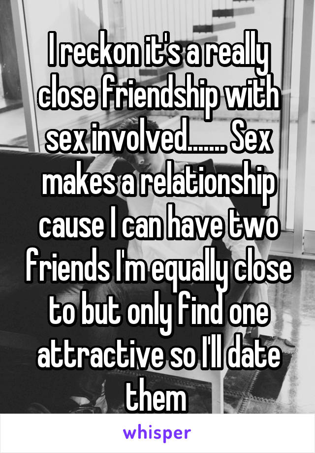 I reckon it's a really close friendship with sex involved....... Sex makes a relationship cause I can have two friends I'm equally close to but only find one attractive so I'll date them 