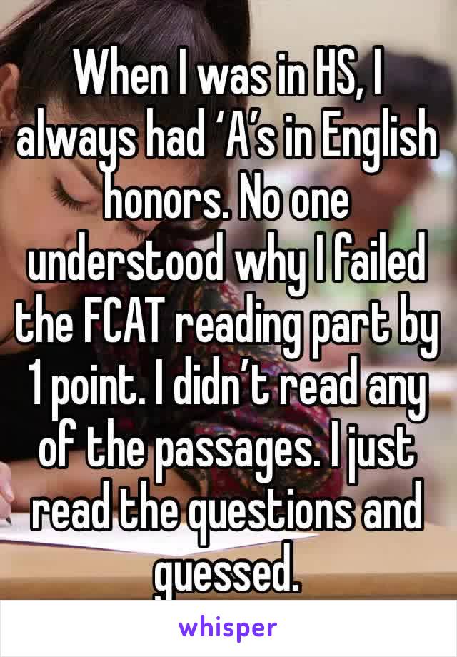 When I was in HS, I always had ‘A’s in English honors. No one understood why I failed the FCAT reading part by 1 point. I didn’t read any of the passages. I just read the questions and guessed.