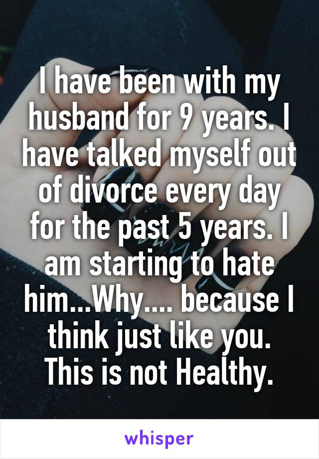 I have been with my husband for 9 years. I have talked myself out of divorce every day for the past 5 years. I am starting to hate him...Why.... because I think just like you. This is not Healthy.