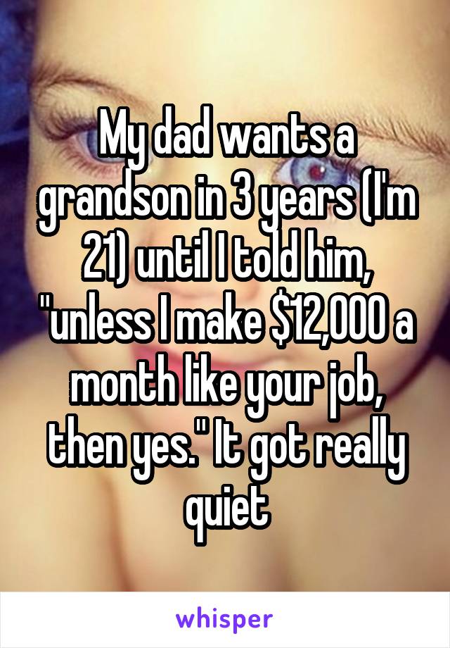 My dad wants a grandson in 3 years (I'm 21) until I told him, "unless I make $12,000 a month like your job, then yes." It got really quiet
