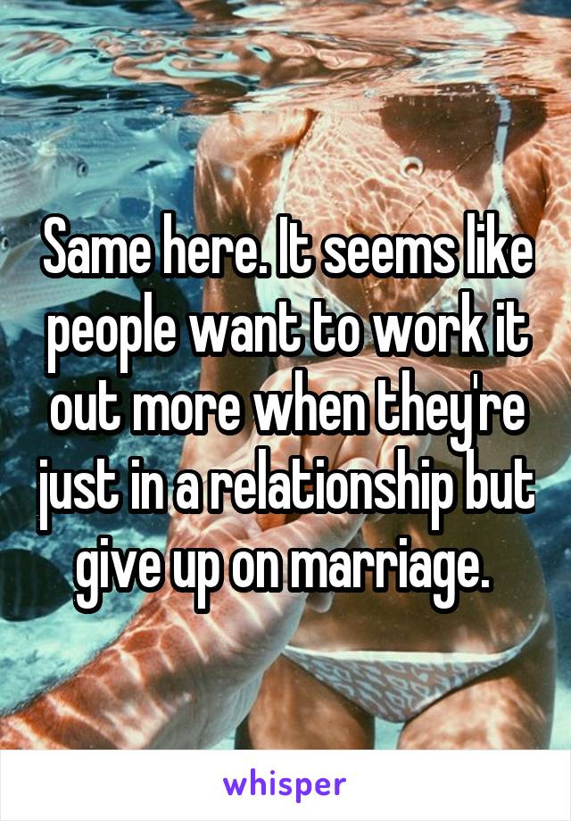 Same here. It seems like people want to work it out more when they're just in a relationship but give up on marriage. 