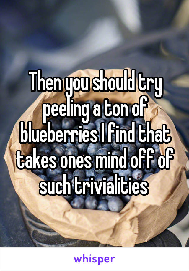 Then you should try peeling a ton of blueberries I find that takes ones mind off of such trivialities 