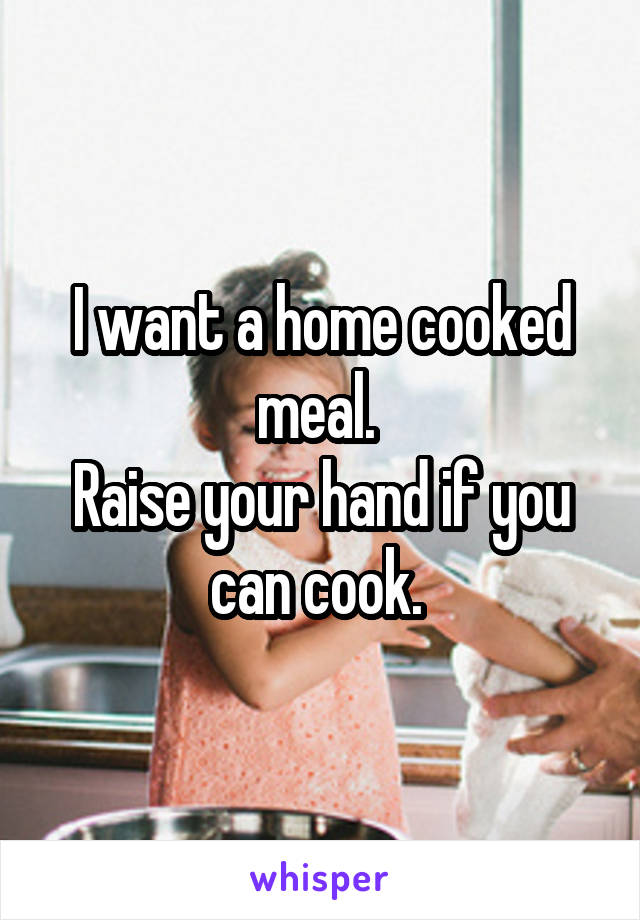 I want a home cooked meal. 
Raise your hand if you can cook. 