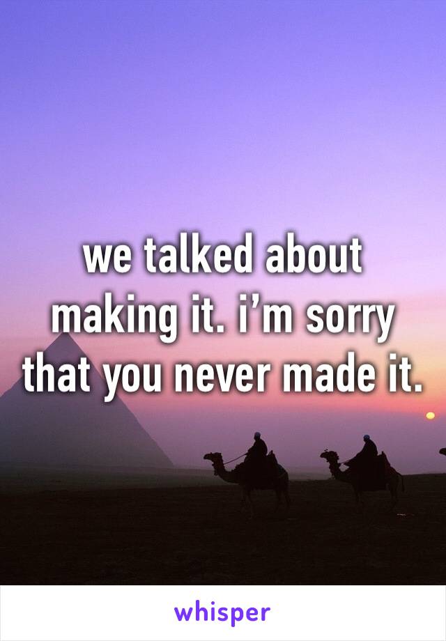 we talked about making it. i’m sorry that you never made it.