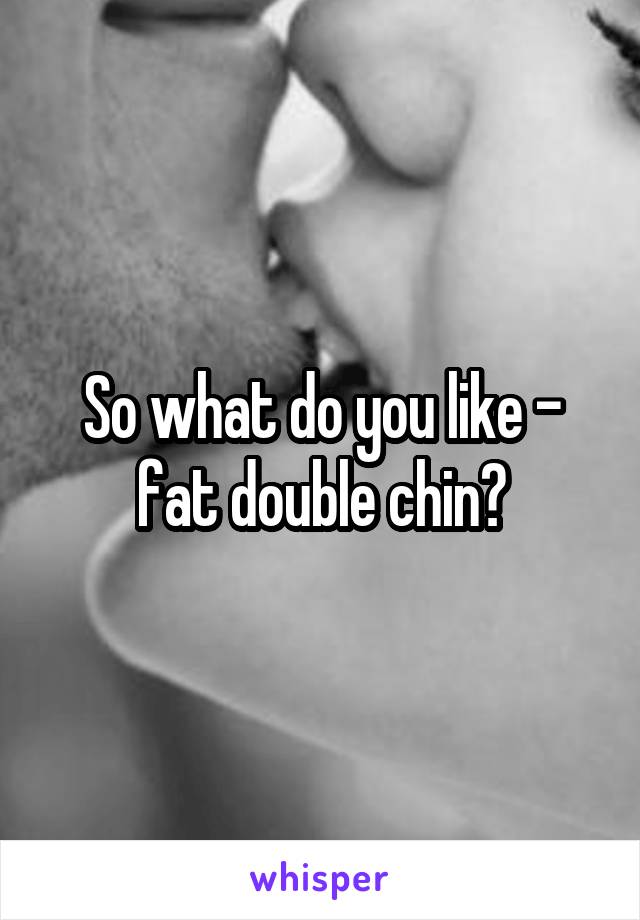 So what do you like - fat double chin?