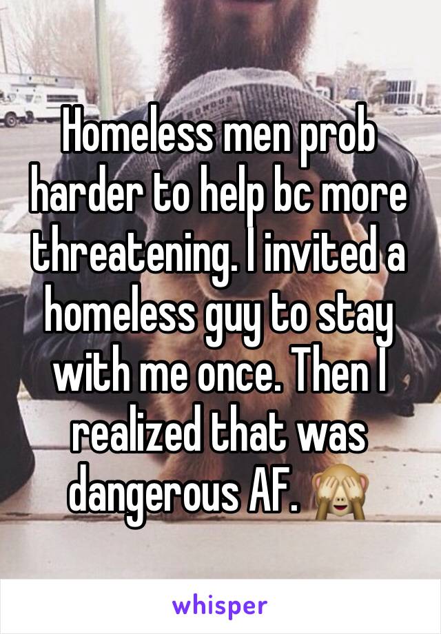 Homeless men prob harder to help bc more threatening. I invited a homeless guy to stay with me once. Then I realized that was dangerous AF. 🙈
