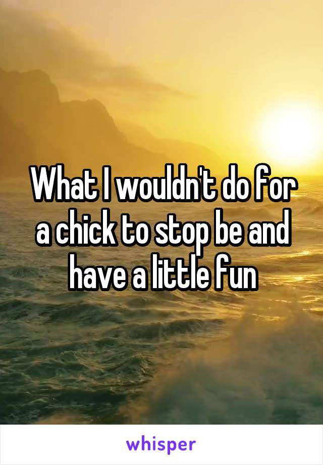 What I wouldn't do for a chick to stop be and have a little fun