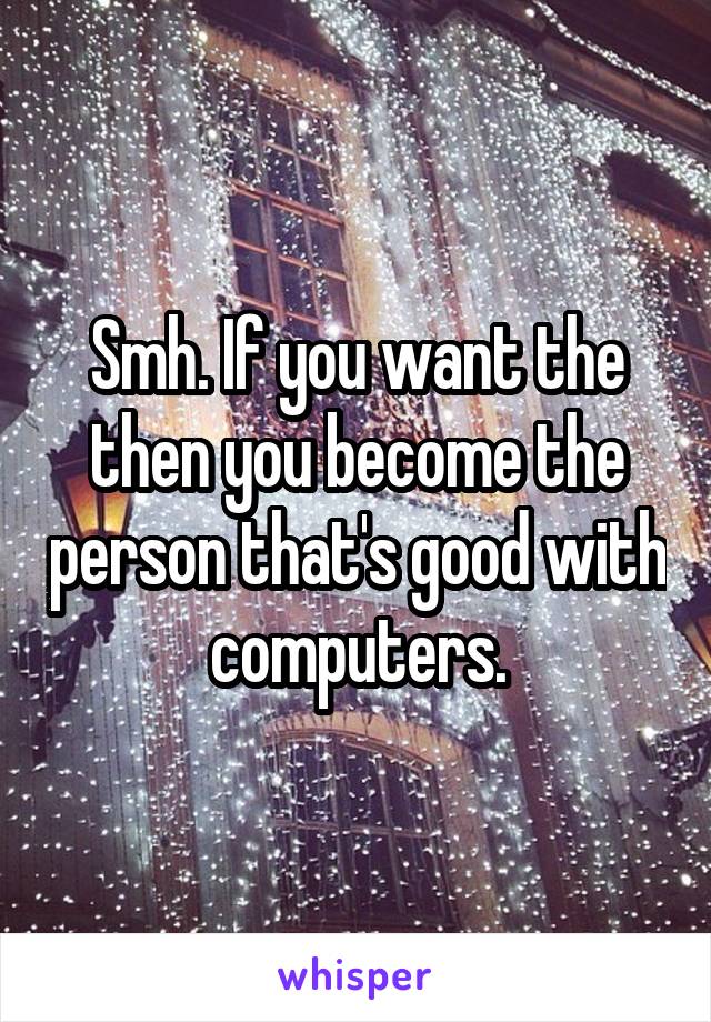 Smh. If you want the then you become the person that's good with computers.
