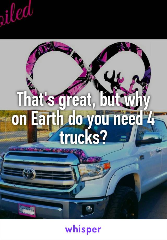 That's great, but why on Earth do you need 4 trucks?