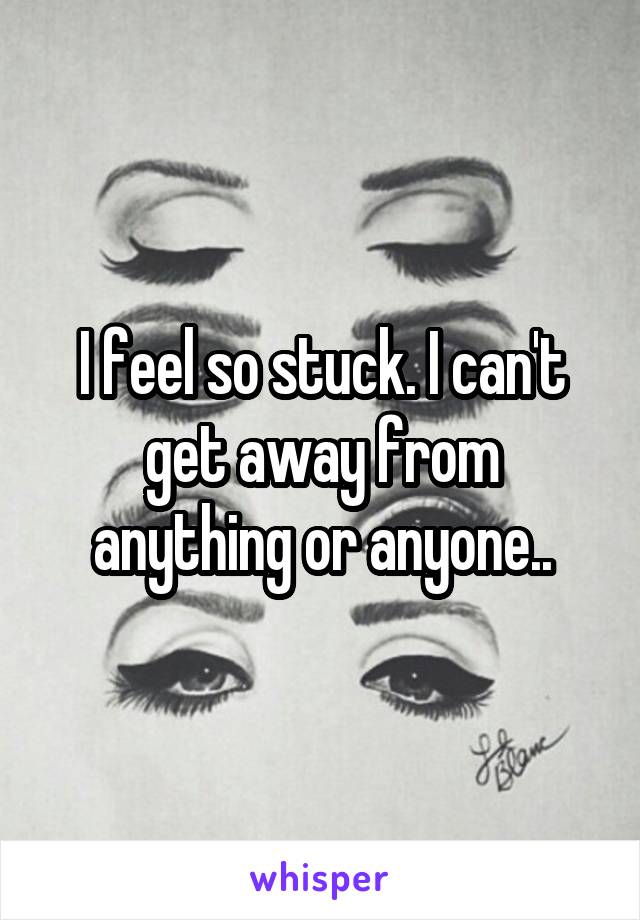 I feel so stuck. I can't get away from anything or anyone..