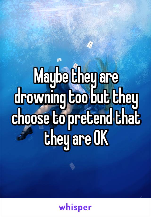Maybe they are drowning too but they choose to pretend that they are OK