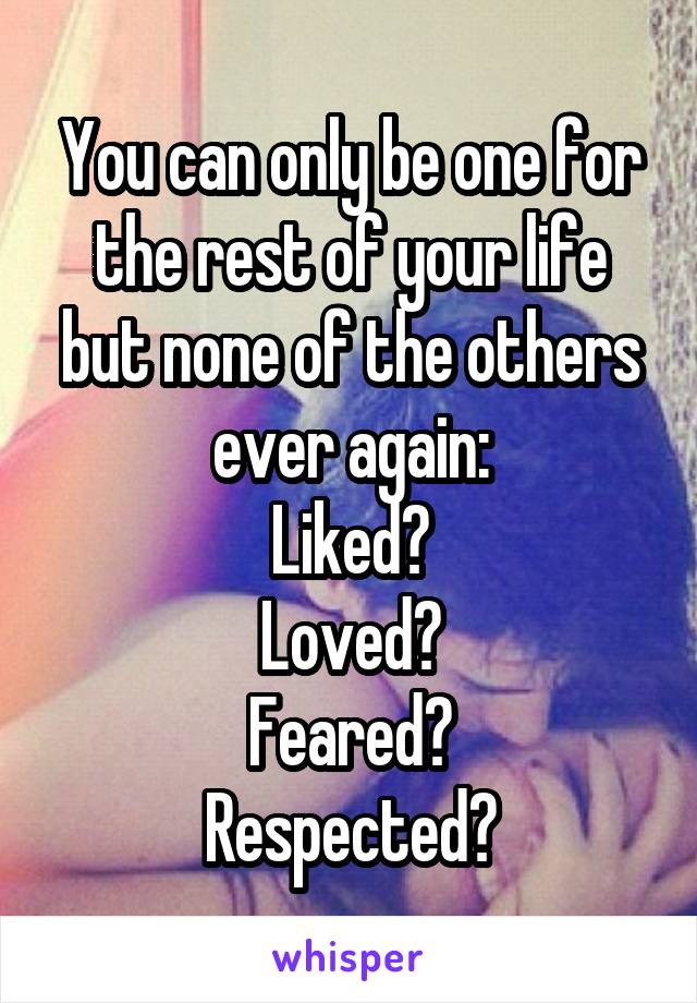 You can only be one for the rest of your life but none of the others ever again:
Liked?
Loved?
Feared?
Respected?