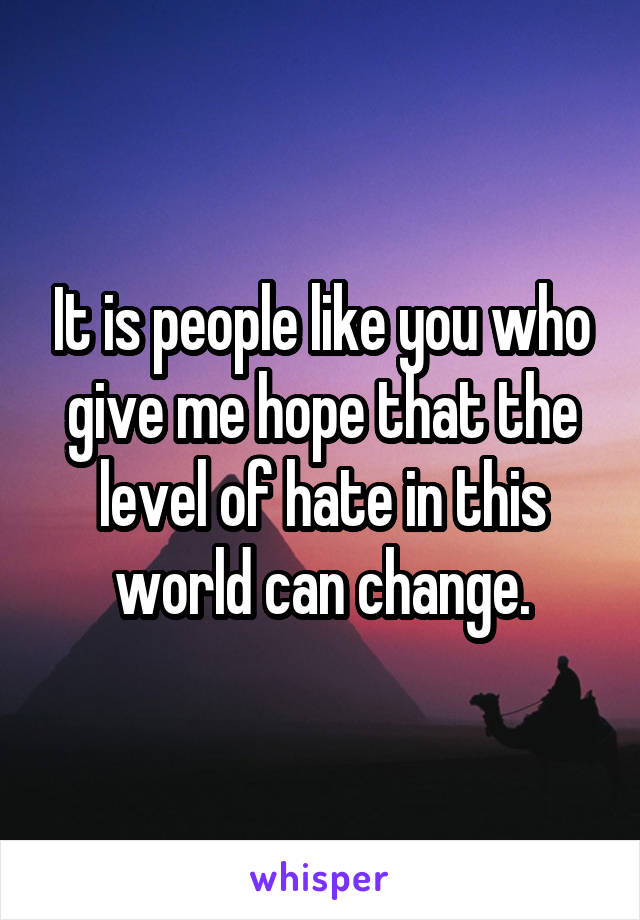It is people like you who give me hope that the level of hate in this world can change.