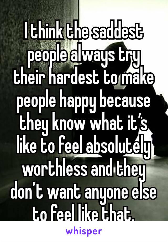 I think the saddest people always try their hardest to make people happy because they know what it’s like to feel absolutely worthless and they don’t want anyone else to feel like that.