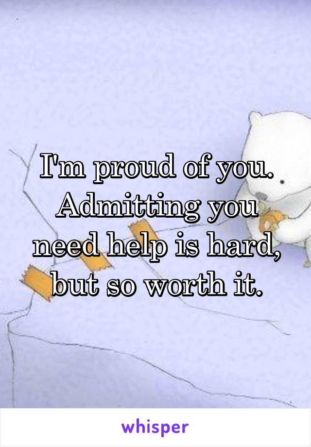I'm proud of you. Admitting you need help is hard, but so worth it.