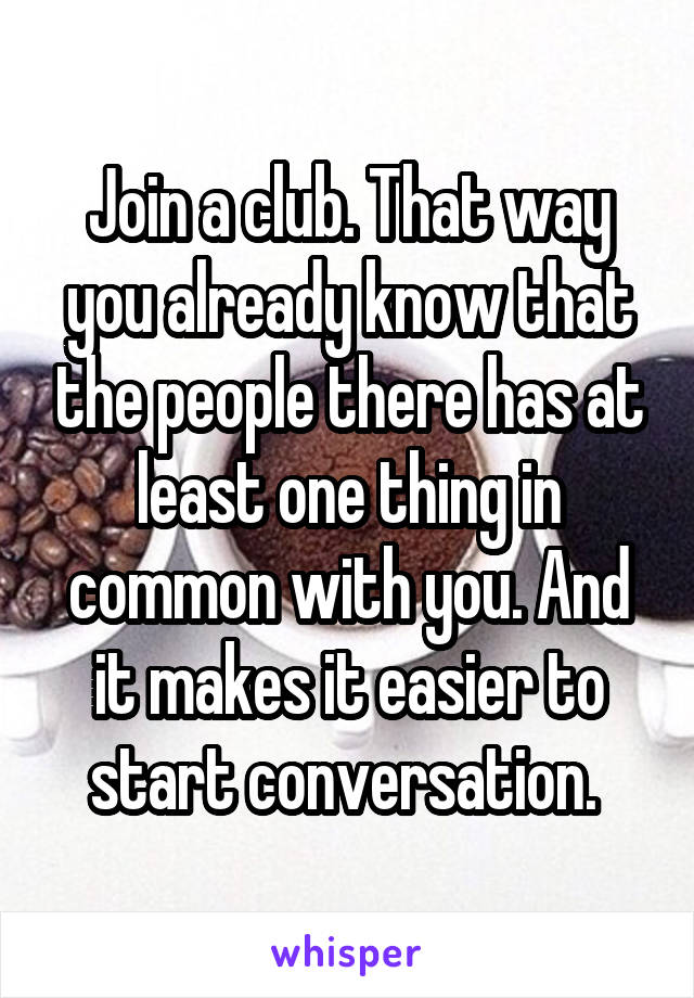 Join a club. That way you already know that the people there has at least one thing in common with you. And it makes it easier to start conversation. 