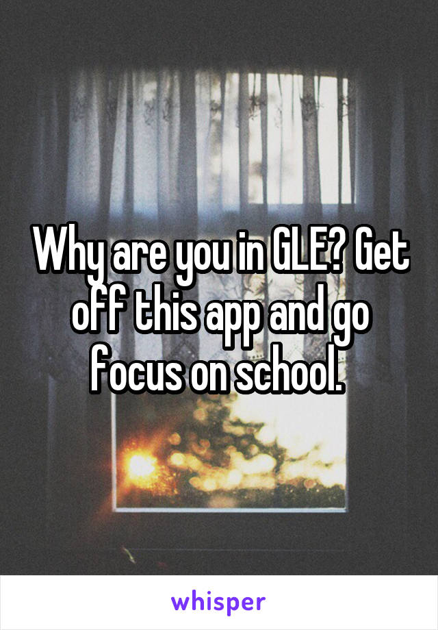 Why are you in GLE? Get off this app and go focus on school. 