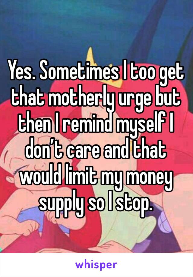Yes. Sometimes I too get that motherly urge but then I remind myself I don’t care and that would limit my money supply so I stop.