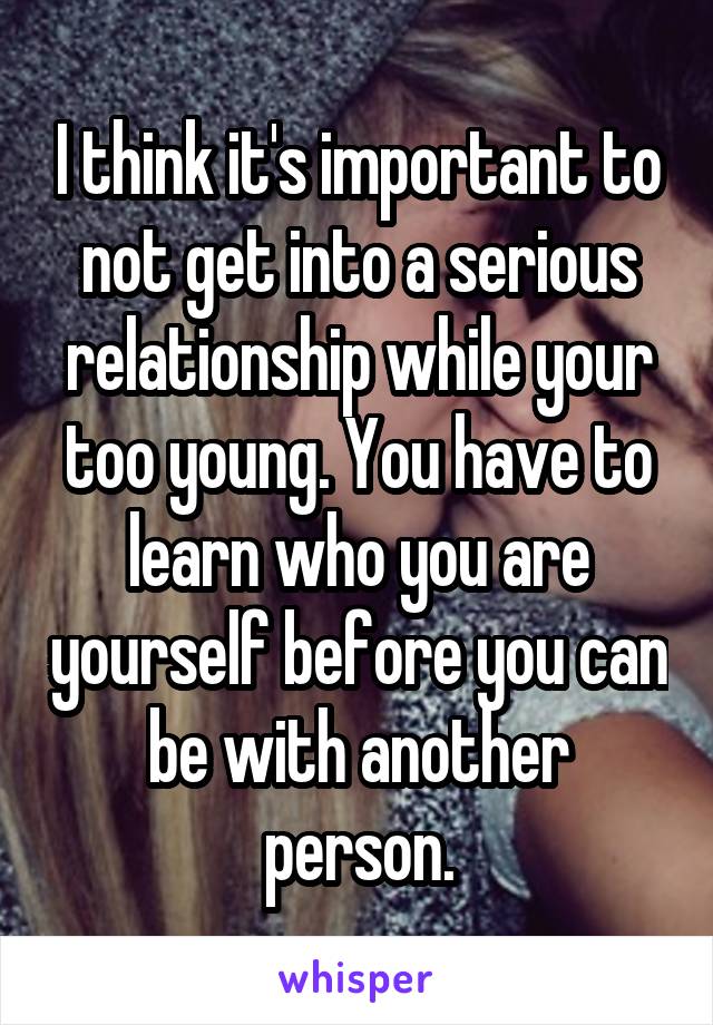 I think it's important to not get into a serious relationship while your too young. You have to learn who you are yourself before you can be with another person.