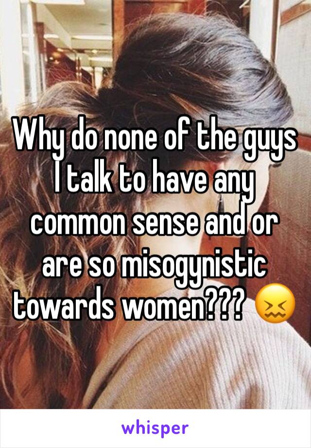 Why do none of the guys I talk to have any common sense and or are so misogynistic towards women??? 😖
