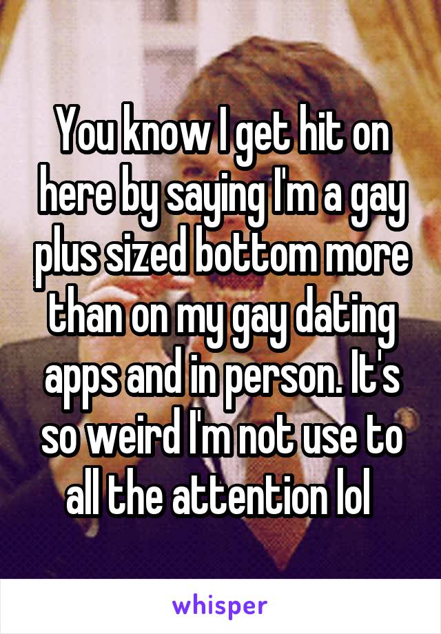 You know I get hit on here by saying I'm a gay plus sized bottom more than on my gay dating apps and in person. It's so weird I'm not use to all the attention lol 