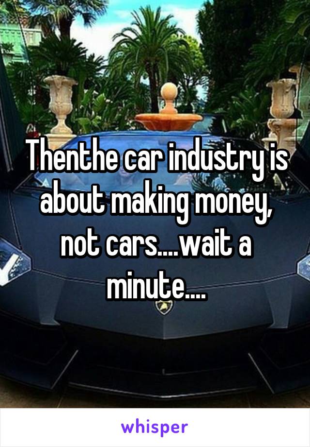 Thenthe car industry is about making money, not cars....wait a minute....