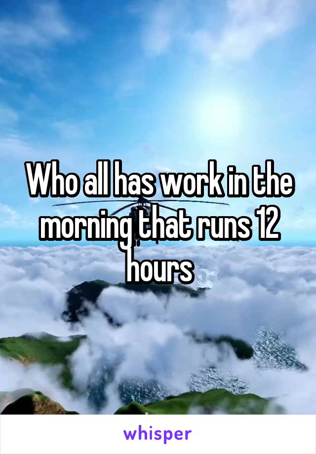 Who all has work in the morning that runs 12 hours