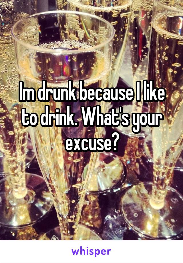 Im drunk because I like to drink. What's your excuse?
