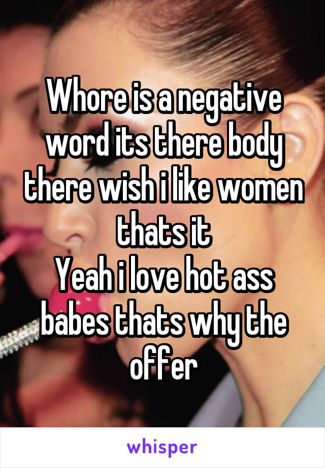 Whore is a negative word its there body there wish i like women thats it
Yeah i love hot ass babes thats why the offer