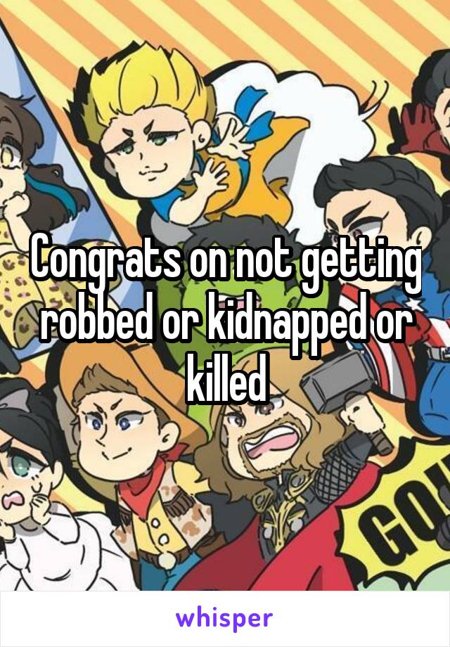 Congrats on not getting robbed or kidnapped or killed