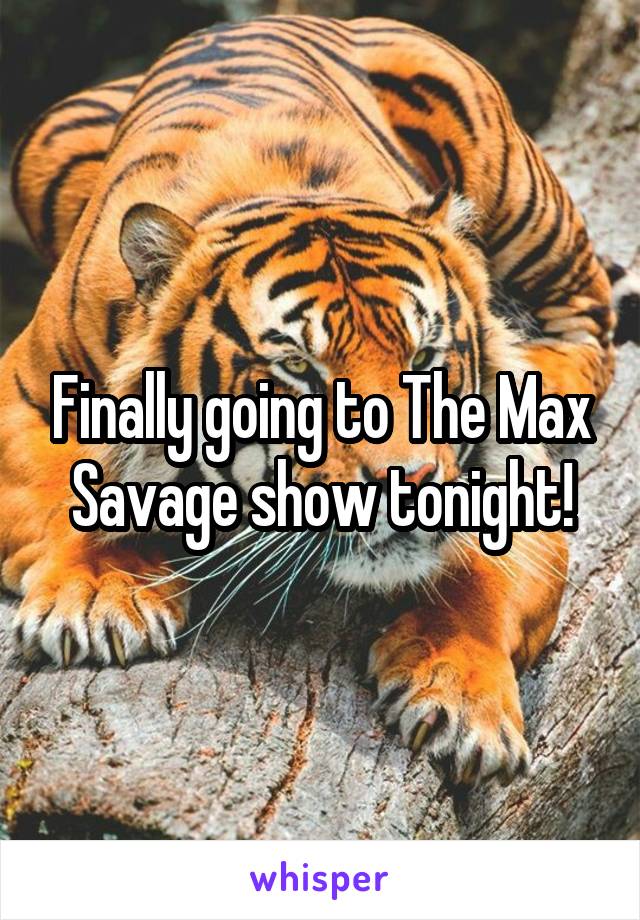 Finally going to The Max Savage show tonight!