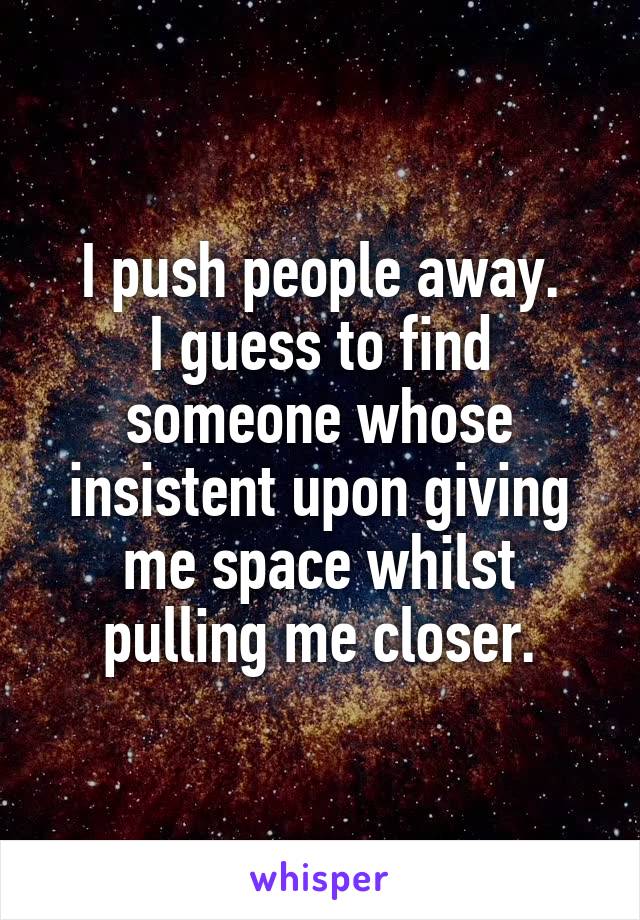I push people away.
I guess to find someone whose insistent upon giving me space whilst pulling me closer.