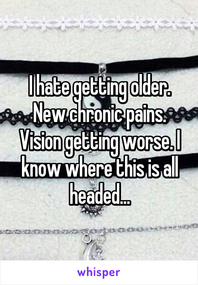 I hate getting older. New chronic pains. Vision getting worse. I know where this is all headed...