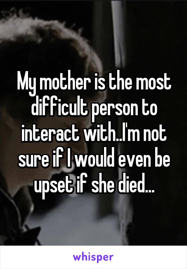 My mother is the most difficult person to interact with..I'm not sure if I would even be upset if she died...