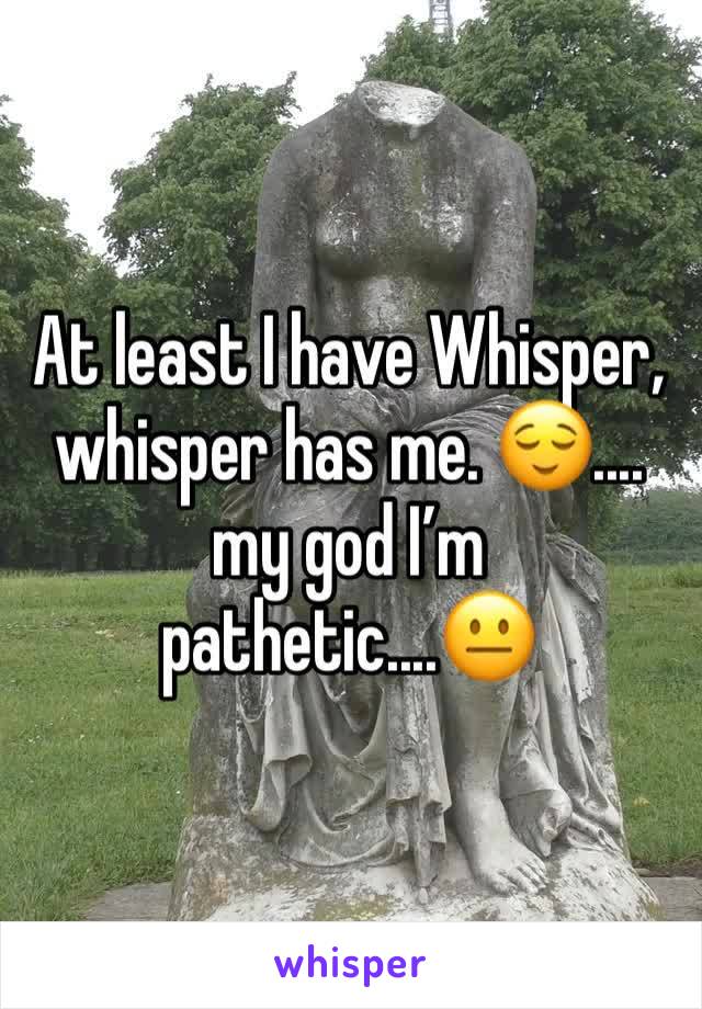 At least I have Whisper, whisper has me. 😌.... my god I’m pathetic....😐