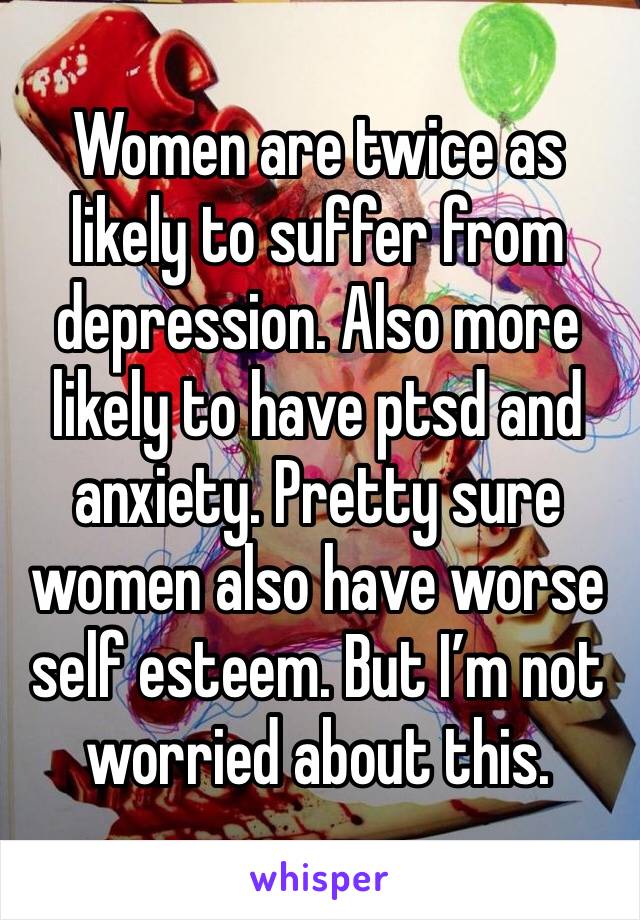 Women are twice as likely to suffer from depression. Also more likely to have ptsd and anxiety. Pretty sure women also have worse self esteem. But I’m not worried about this. 