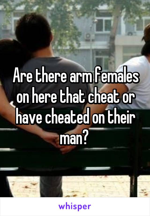 Are there arm females on here that cheat or have cheated on their man? 