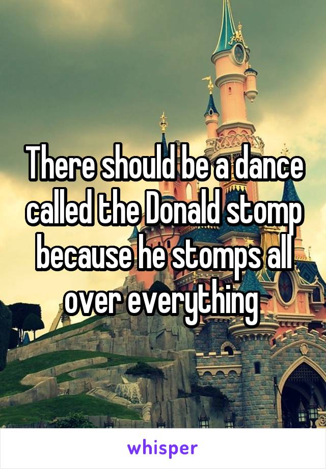 There should be a dance called the Donald stomp because he stomps all over everything 