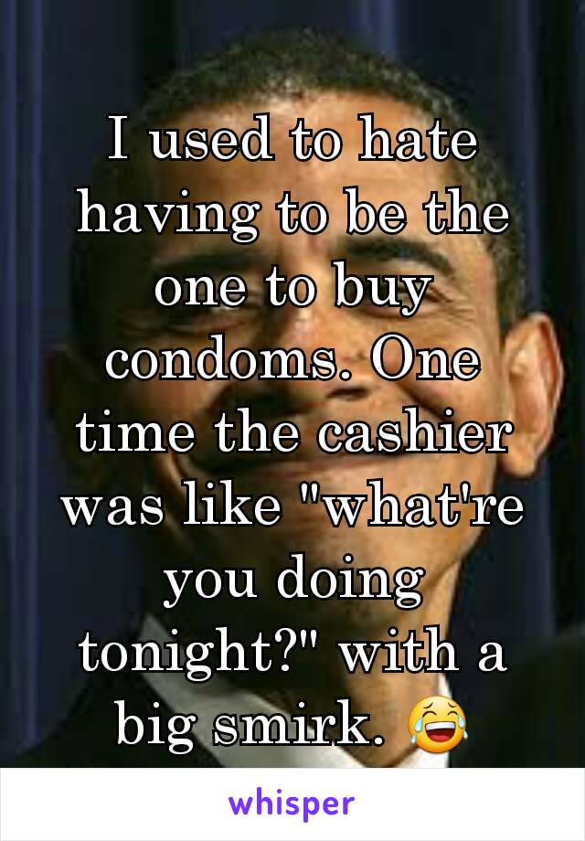 I used to hate having to be the one to buy condoms. One time the cashier was like "what're you doing tonight?" with a big smirk. 😂