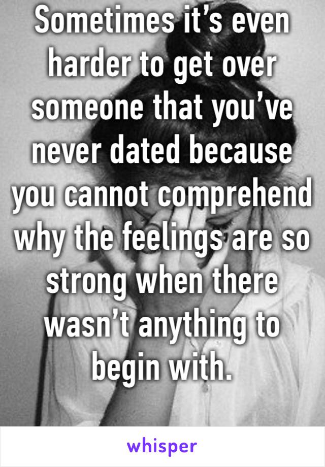 Sometimes it’s even harder to get over someone that you’ve never dated because you cannot comprehend why the feelings are so strong when there wasn’t anything to begin with.