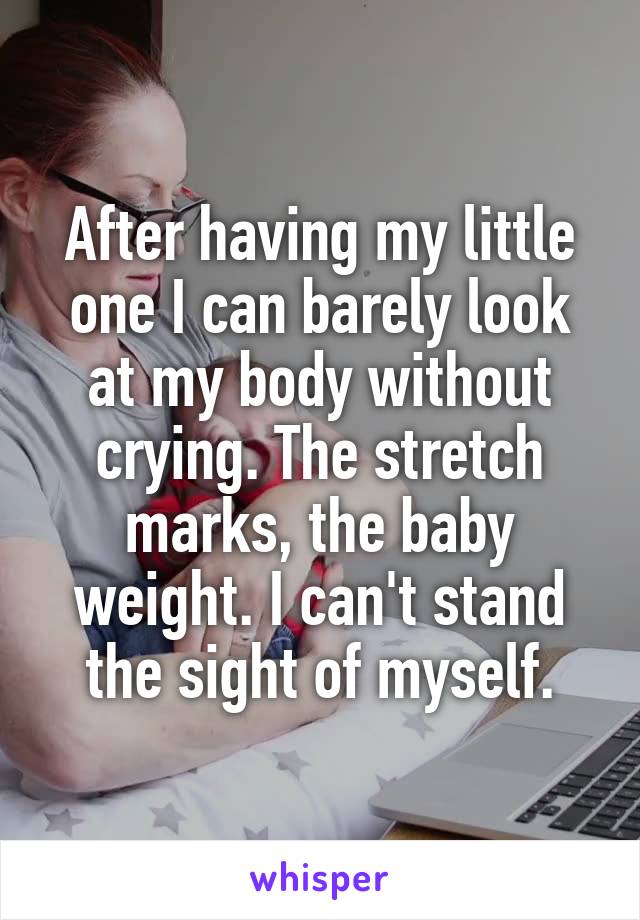 After having my little one I can barely look at my body without crying. The stretch marks, the baby weight. I can't stand the sight of myself.